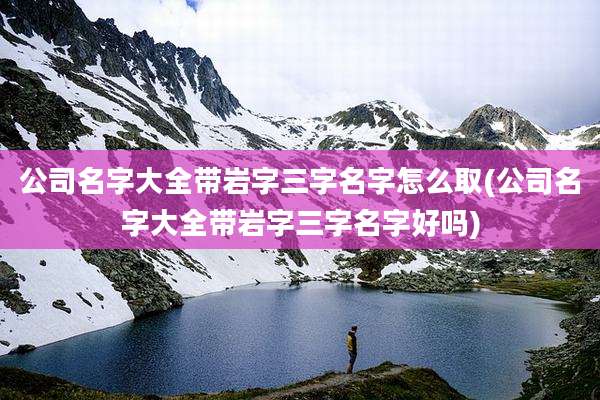 公司名字大全带岩字三字名字怎么取(公司名字大全带岩字三字名字好吗)