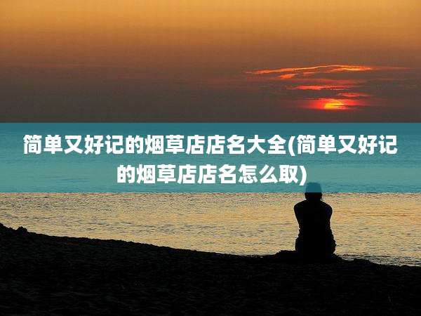简单又好记的烟草店店名大全(简单又好记的烟草店店名怎么取)