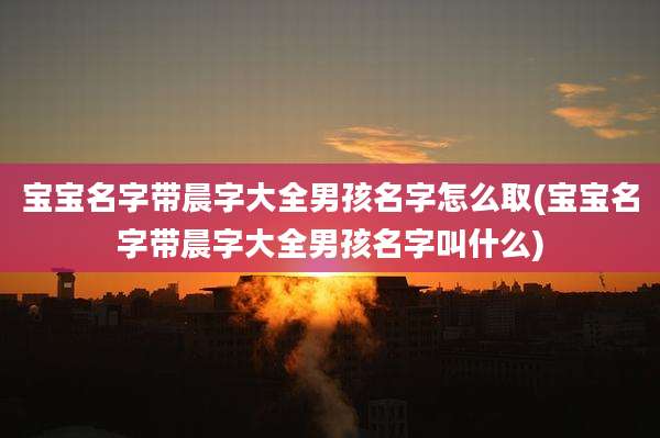宝宝名字带晨字大全男孩名字怎么取(宝宝名字带晨字大全男孩名字叫什么)