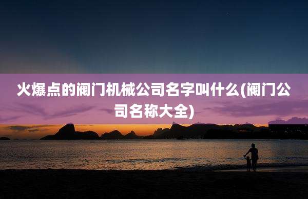 火爆点的阀门机械公司名字叫什么(阀门公司名称大全)