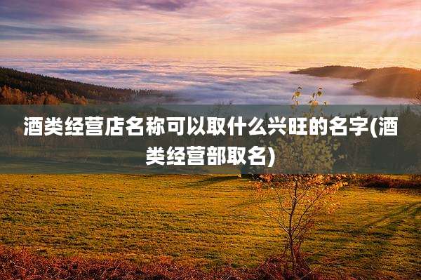 酒类经营店名称可以取什么兴旺的名字(酒类经营部取名)