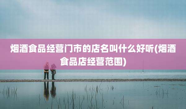 烟酒食品经营门市的店名叫什么好听(烟酒食品店经营范围)
