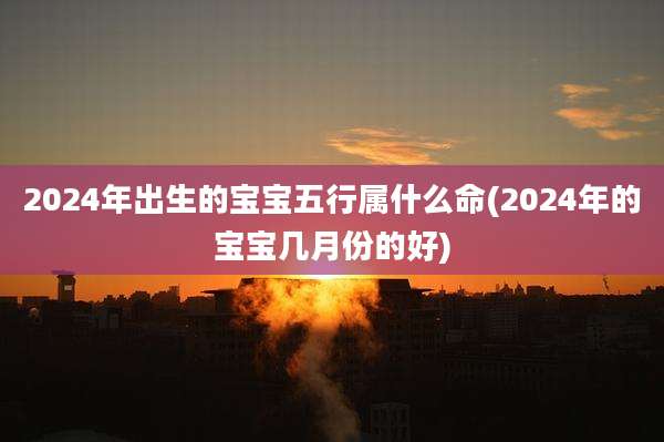 2024年出生的宝宝五行属什么命(2024年的宝宝几月份的好)