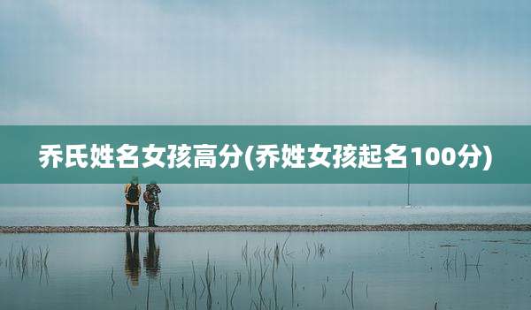 乔氏姓名女孩高分(乔姓女孩起名100分)
