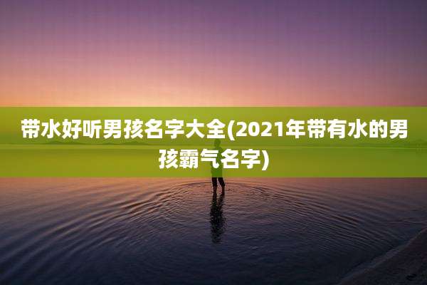 带水好听男孩名字大全(2021年带有水的男孩霸气名字)
