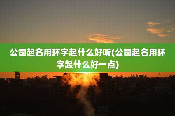 公司起名用环字起什么好听(公司起名用环字起什么好一点)