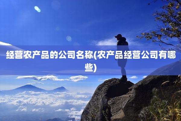 经营农产品的公司名称(农产品经营公司有哪些)