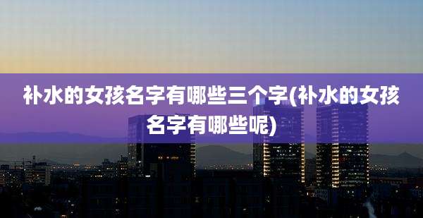 补水的女孩名字有哪些三个字(补水的女孩名字有哪些呢)
