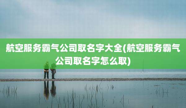 航空服务霸气公司取名字大全(航空服务霸气公司取名字怎么取)