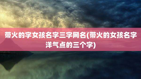 带火的字女孩名字三字网名(带火的女孩名字洋气点的三个字)