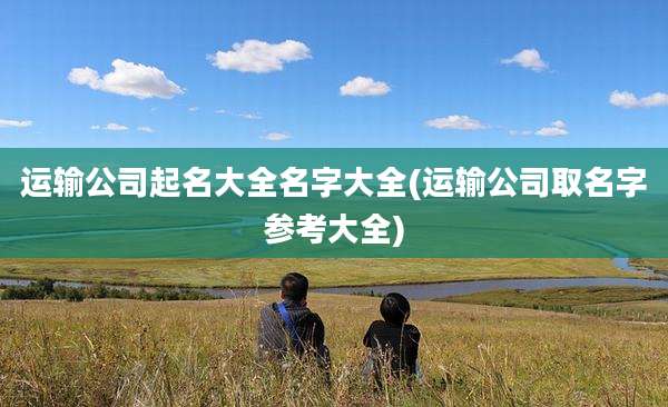 运输公司起名大全名字大全(运输公司取名字参考大全)