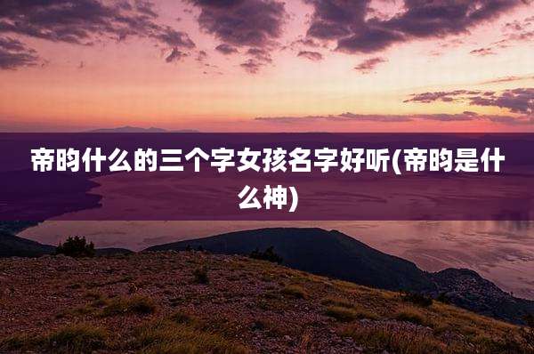 帝昀什么的三个字女孩名字好听(帝昀是什么神)