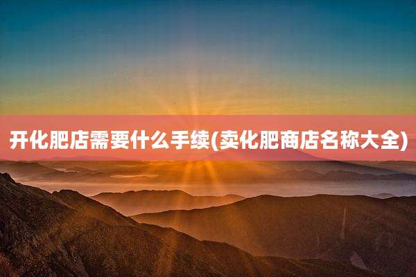 开化肥店需要什么手续(卖化肥商店名称大全)
