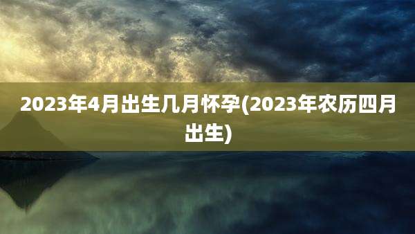 2023年4月出生几月怀孕(2023年农历四月出生)