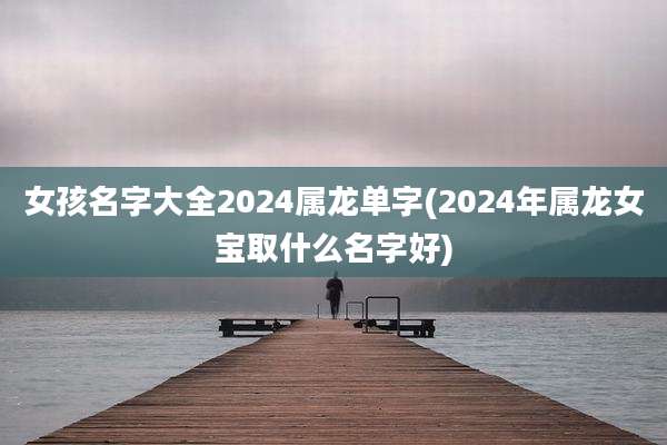 女孩名字大全2024属龙单字(2024年属龙女宝取什么名字好)