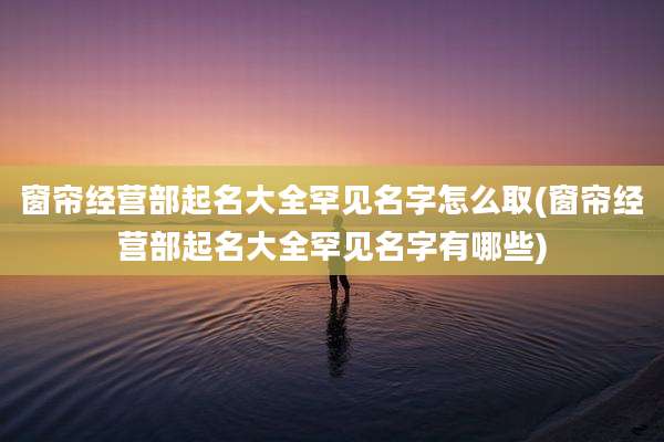 窗帘经营部起名大全罕见名字怎么取(窗帘经营部起名大全罕见名字有哪些)