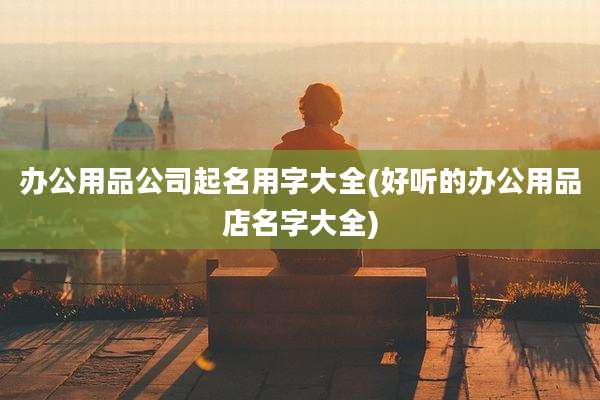 办公用品公司起名用字大全(好听的办公用品店名字大全)