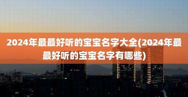 2024年最最好听的宝宝名字大全(2024年最最好听的宝宝名字有哪些)