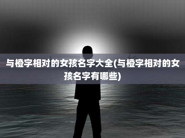 与橙字相对的女孩名字大全(与橙字相对的女孩名字有哪些)