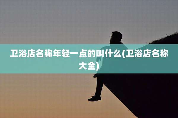 卫浴店名称年轻一点的叫什么(卫浴店名称大全)
