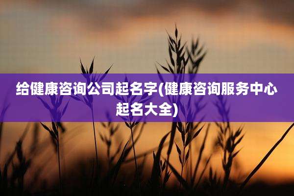 给健康咨询公司起名字(健康咨询服务中心起名大全)