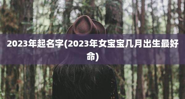 2023年起名字(2023年女宝宝几月出生最好命)