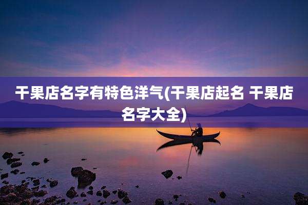 干果店名字有特色洋气(干果店起名 干果店名字大全)