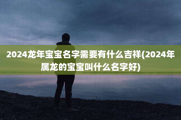 2024龙年宝宝名字需要有什么吉祥(2024年属龙的宝宝叫什么名字好)