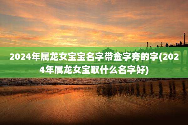 2024年属龙女宝宝名字带金字旁的字(2024年属龙女宝取什么名字好)