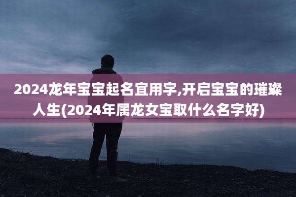 2024龙年宝宝起名宜用字,开启宝宝的璀璨人生(2024年属龙女宝取什么名字好)