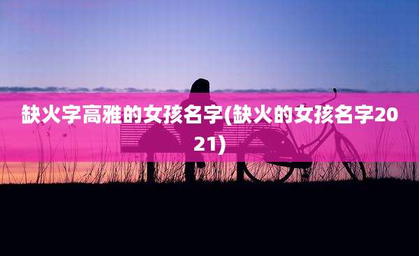 缺火字高雅的女孩名字(缺火的女孩名字2021)