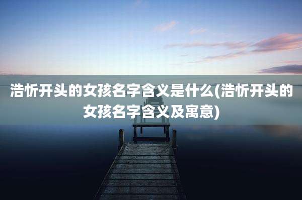 浩忻开头的女孩名字含义是什么(浩忻开头的女孩名字含义及寓意)