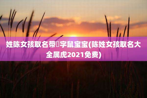 姓陈女孩取名带婳字鼠宝宝(陈姓女孩取名大全属虎2021免费)
