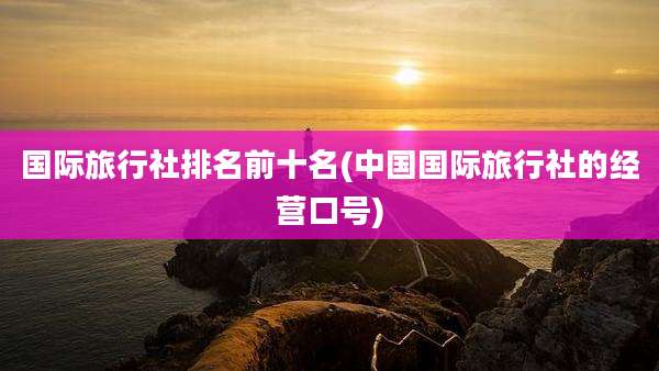 国际旅行社排名前十名(中国国际旅行社的经营口号)