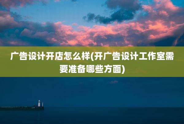 广告设计开店怎么样(开广告设计工作室需要准备哪些方面)