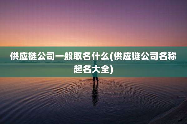 供应链公司一般取名什么(供应链公司名称起名大全)