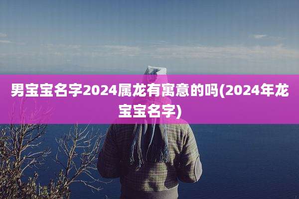 男宝宝名字2024属龙有寓意的吗(2024年龙宝宝名字)