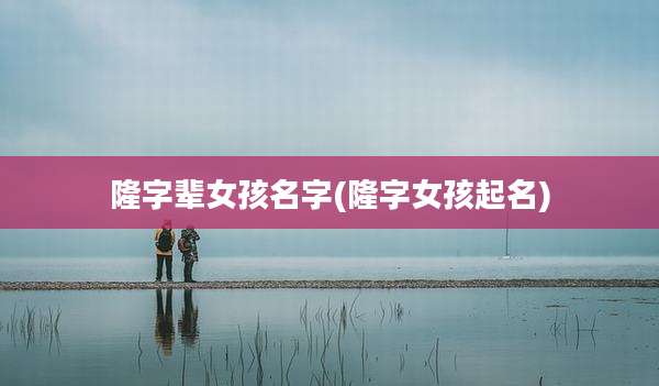 隆字辈女孩名字(隆字女孩起名)