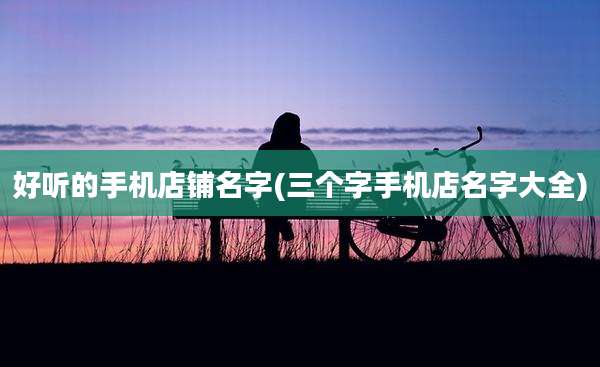 好听的手机店铺名字(三个字手机店名字大全)