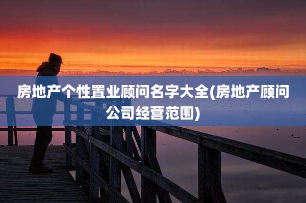 房地产个性置业顾问名字大全(房地产顾问公司经营范围)