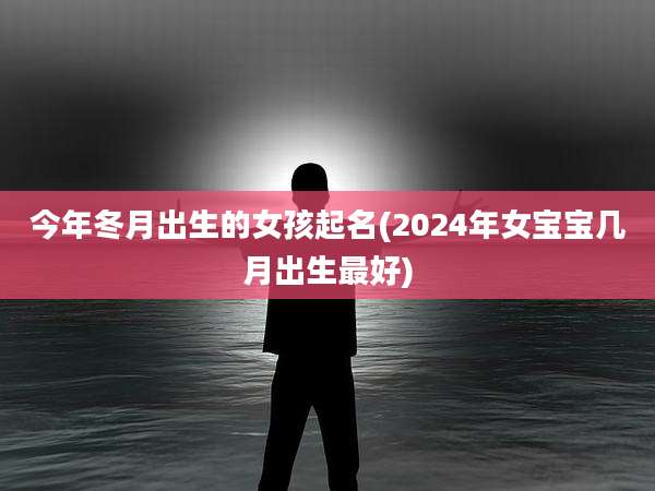 今年冬月出生的女孩起名(2024年女宝宝几月出生最好)
