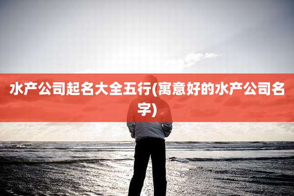 水产公司起名大全五行(寓意好的水产公司名字)