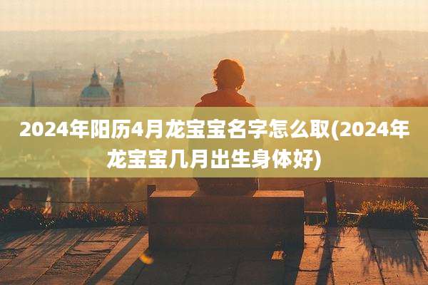 2024年阳历4月龙宝宝名字怎么取(2024年龙宝宝几月出生身体好)