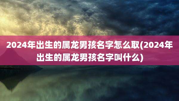 2024年出生的属龙男孩名字怎么取(2024年出生的属龙男孩名字叫什么)