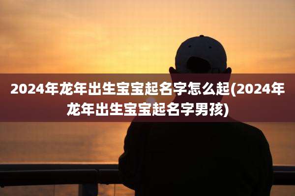 2024年龙年出生宝宝起名字怎么起(2024年龙年出生宝宝起名字男孩)