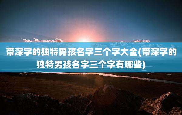 带深字的独特男孩名字三个字大全(带深字的独特男孩名字三个字有哪些)