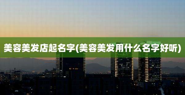 美容美发店起名字(美容美发用什么名字好听)