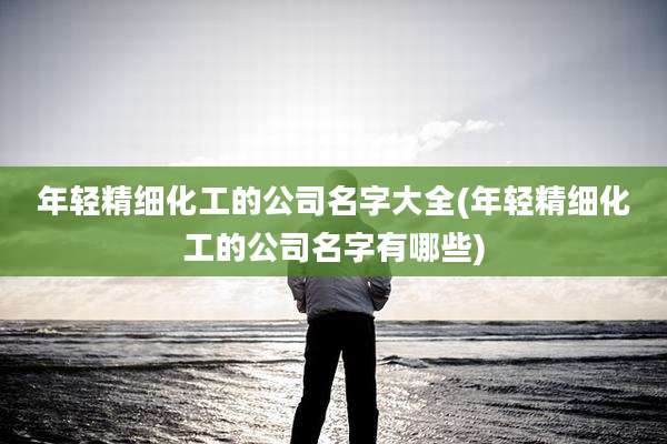 年轻精细化工的公司名字大全(年轻精细化工的公司名字有哪些)