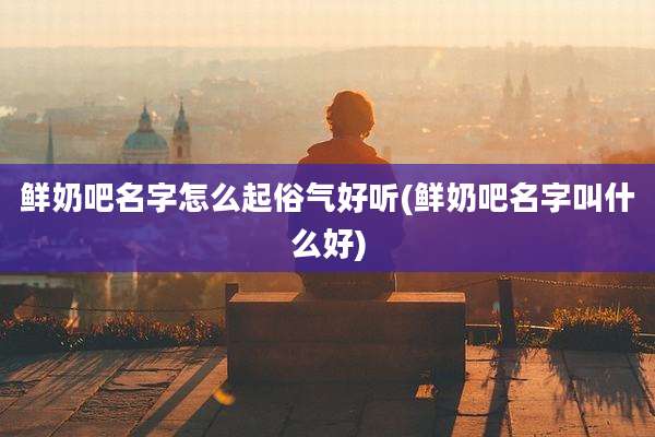 鲜奶吧名字怎么起俗气好听(鲜奶吧名字叫什么好)