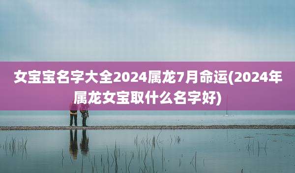 女宝宝名字大全2024属龙7月命运(2024年属龙女宝取什么名字好)
